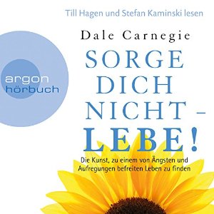 Dale Carnegie: Sorge dich nicht - lebe!: Die Kunst, zu einem von Ängsten und Aufregungen befreiten Leben zu finden