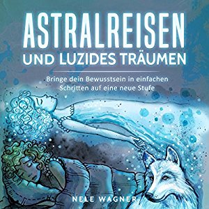 Nele Wagner: Astralreisen und luzides Träumen: Bringe dein Bewusstsein in einfachen Schritten auf eine neue Stufe