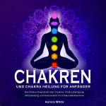 Aurora White: Chakren und Chakra Heilung für Anfänger: Das Chakra Praxisbuch über Chakren, Chakra Reinigung, Selbstheilung und Achtsamkeit mit Chakra Meditationen