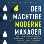 Paul A. Wyatt: Der mächtige moderne Manager - Wie Sie als Chef schwierige Probleme effektiv lösen: So nutzen Sie die bewährten Techniken der Führung und handeln als vorbildliche Führungskraft
