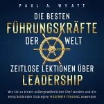 Paul A. Wyatt: Die besten Führungskräfte der Welt - Zeitlose Lektionen über Leadership: Wie Sie zu einem außergewöhnlichen Chef werden und die entscheidenden Strategien moderner Führung anwenden