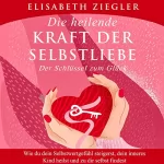Elisabeth Ziegler: Die heilende Kraft der Selbstliebe - Der Schlüssel zum Glück: Wie du dein Selbstwertgefühl steigerst, dein inneres Kind heilst und zu dir selbst findest