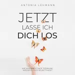 Antonia Lehmann: Jetzt Lasse Ich Dich Los: Wie Man Nach Einer Trennung Wieder Zu Sich Selbst Findet