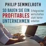 Philip Semmelroth: So bauen Sie ein profitables Unternehmen: Erfolgreicher wirtschaften statt härter arbeiten