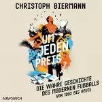 Christoph Biermann: Um jeden Preis: Die wahre Geschichte des modernen Fußballs (von 1992 bis heute)
