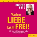 Robert Betz: Wahre Liebe lässt frei!: Wie Frau und Mann zu sich selbst und zueinander finden