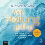 Heinz-Peter Röhr: Wie Heilung gelingt: Die Seele von Schuld und Scham befreien