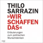 Thilo Sarrazin: Wir schaffen das: Erläuterungen zum politischen Wunschdenken