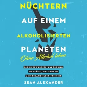Sean Alexander: Nüchtern auf einem alkoholisierten Planeten: Ohne Alkohol leben. Die unerwartete Abkürzung zu Glück, Gesundheit und finanzieller Freiheit