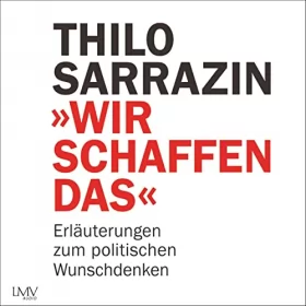 Thilo Sarrazin: Wir schaffen das: Erläuterungen zum politischen Wunschdenken